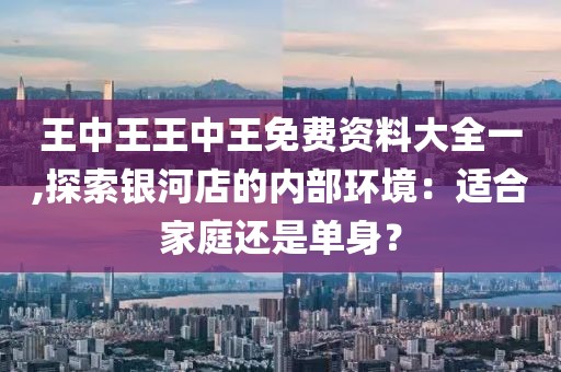 王中王王中王免费资料大全一,探索银河店的内部环境：适合家庭还是单身？