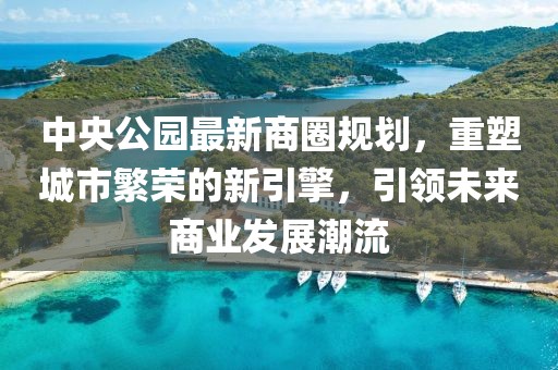 中央公园最新商圈规划，重塑城市繁荣的新引擎，引领未来商业发展潮流