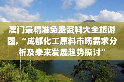 澳门最精准免费资料大全旅游团,“成都化工原料市场需求分析及未来发展趋势探讨”
