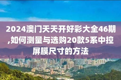 2024澳门天天开好彩大全46期,如何测量与选购20款5系中控屏膜尺寸的方法