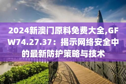 2024新澳门原料免费大全,GFW74.27.37：揭示网络安全中的最新防护策略与技术