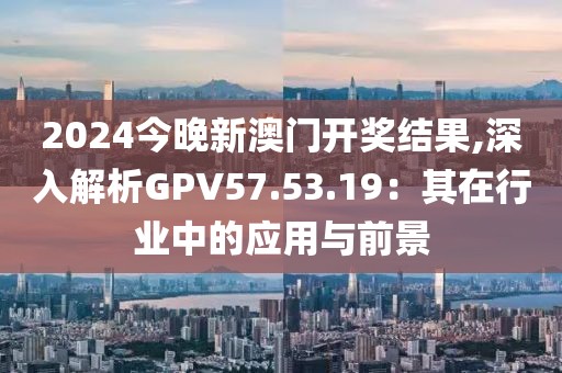 2024今晚新澳门开奖结果,深入解析GPV57.53.19：其在行业中的应用与前景