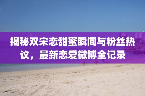 揭秘双宋恋甜蜜瞬间与粉丝热议，最新恋爱微博全记录