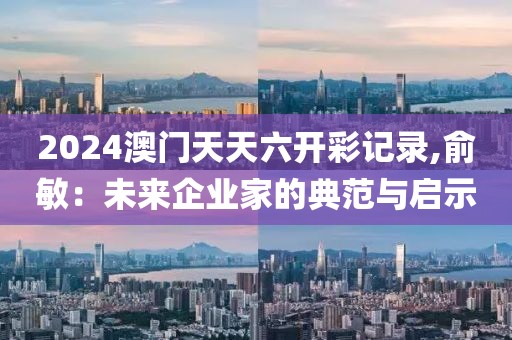 2024澳门天天六开彩记录,俞敏：未来企业家的典范与启示