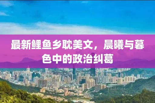 最新鲤鱼乡耽美文，晨曦与暮色中的政治纠葛