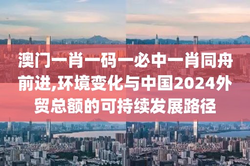 澳门一肖一码一必中一肖同舟前进,环境变化与中国2024外贸总额的可持续发展路径