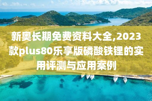 新奥长期免费资料大全,2023款plus80乐享版磷酸铁锂的实用评测与应用案例