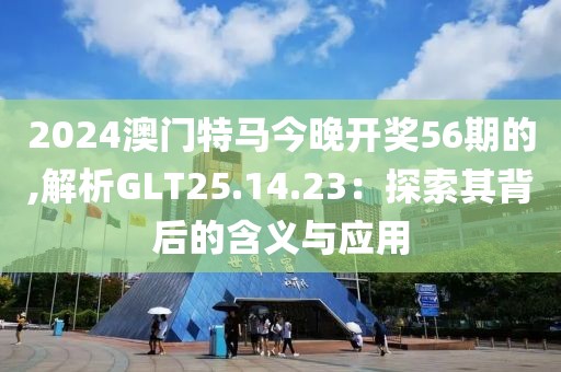 2024澳门特马今晚开奖56期的,解析GLT25.14.23：探索其背后的含义与应用