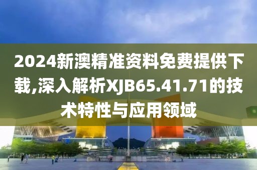 2024新澳精准资料免费提供下载,深入解析XJB65.41.71的技术特性与应用领域