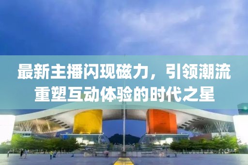 最新主播闪现磁力，引领潮流重塑互动体验的时代之星