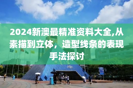 2024新澳最精准资料大全,从素描到立体，造型线条的表现手法探讨