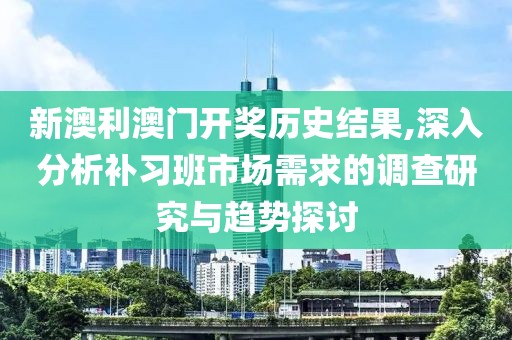 新澳利澳门开奖历史结果,深入分析补习班市场需求的调查研究与趋势探讨
