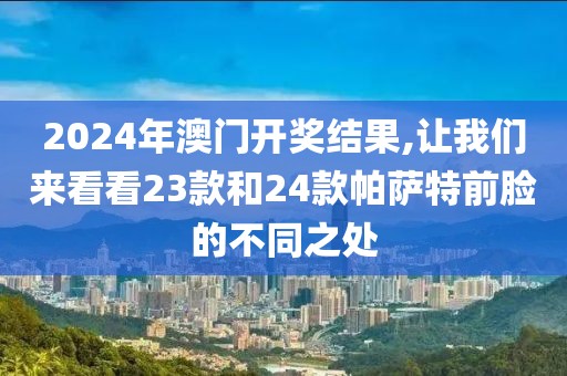 2024年澳门开奖结果,让我们来看看23款和24款帕萨特前脸的不同之处