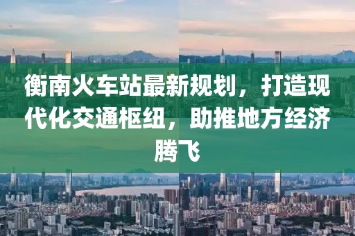 衡南火车站最新规划，打造现代化交通枢纽，助推地方经济腾飞