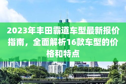 2023年丰田霸道车型最新报价指南，全面解析16款车型的价格和特点