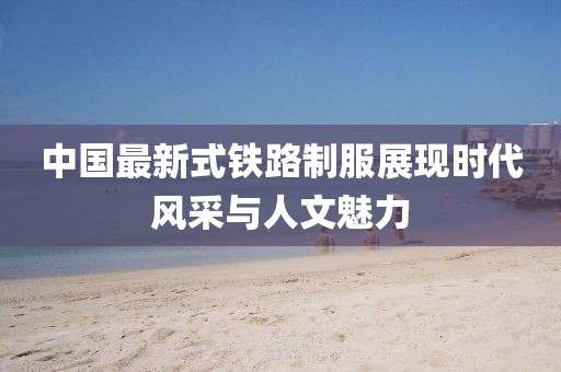 中国最新式铁路制服展现时代风采与人文魅力