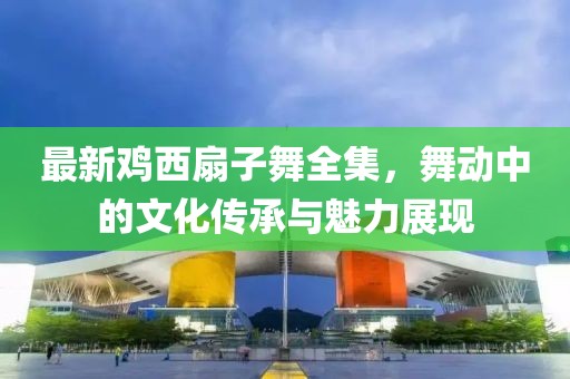 最新鸡西扇子舞全集，舞动中的文化传承与魅力展现