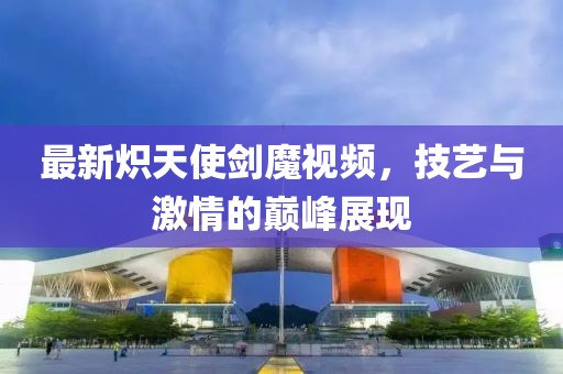 最新炽天使剑魔视频，技艺与激情的巅峰展现