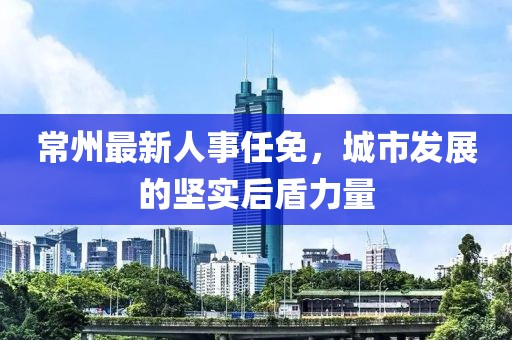 常州最新人事任免，城市发展的坚实后盾力量
