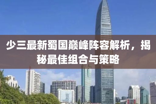 少三最新蜀国巅峰阵容解析，揭秘最佳组合与策略