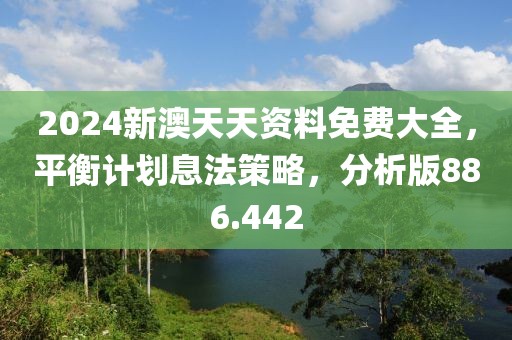 2024新澳天天资料免费大全，平衡计划息法策略，分析版886.442