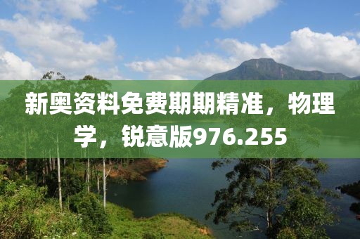 新奥资料免费期期精准，物理学，锐意版976.255