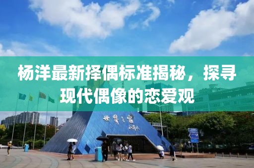 杨洋最新择偶标准揭秘，探寻现代偶像的恋爱观