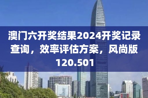 澳门六开奖结果2024开奖记录查询，效率评估方案，风尚版120.501