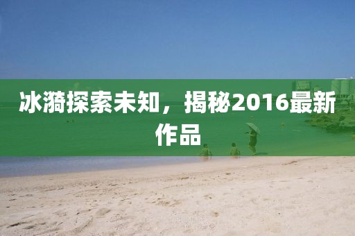 冰漪探索未知，揭秘2016最新作品