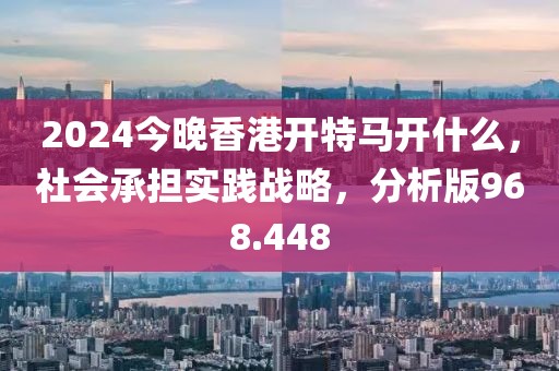 2024今晚香港开特马开什么，社会承担实践战略，分析版968.448
