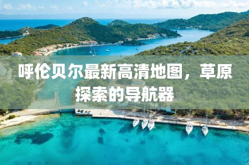 呼伦贝尔最新高清地图，草原探索的导航器