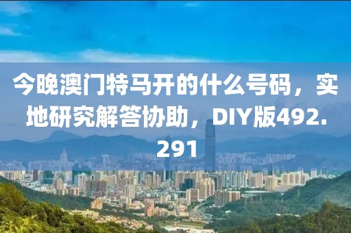 今晚澳门特马开的什么号码，实地研究解答协助，DIY版492.291