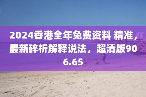 2024香港全年免费资料 精准，最新碎析解释说法，超清版906.65