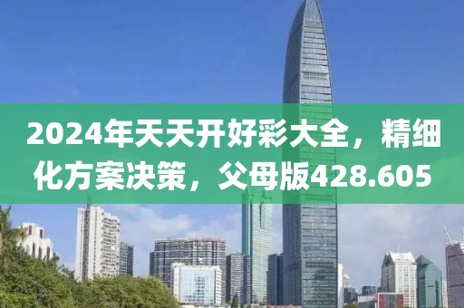 2024年天天开好彩大全，精细化方案决策，父母版428.605