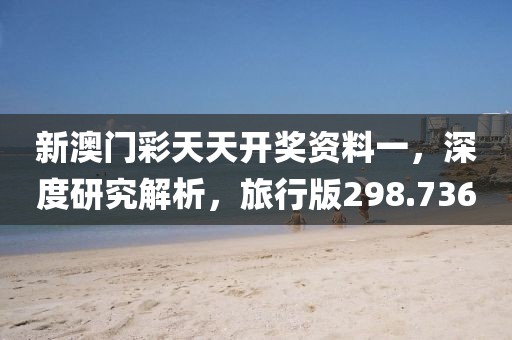 新澳门彩天天开奖资料一，深度研究解析，旅行版298.736