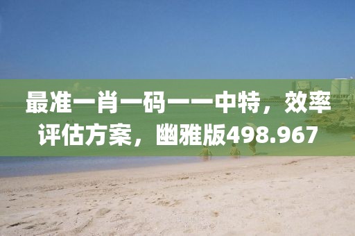 最准一肖一码一一中特，效率评估方案，幽雅版498.967