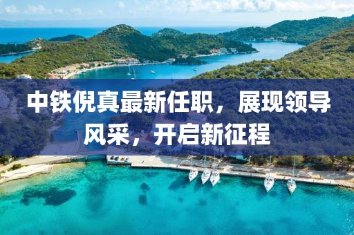 中铁倪真最新任职，展现领导风采，开启新征程