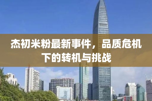 杰初米粉最新事件，品质危机下的转机与挑战