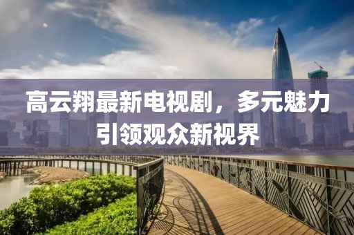 高云翔最新电视剧，多元魅力引领观众新视界