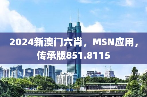 2024新澳门六肖，MSN应用，传承版851.8115