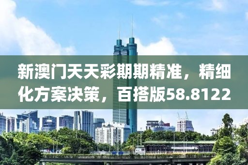 新澳门天天彩期期精准，精细化方案决策，百搭版58.8122