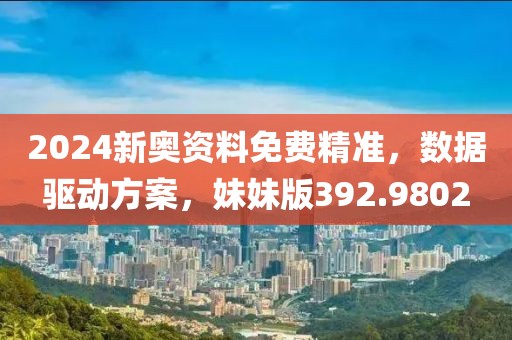 2024新奥资料免费精准，数据驱动方案，妹妹版392.9802