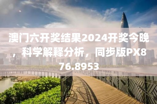 澳门六开奖结果2024开奖今晚，科学解释分析，同步版PX876.8953