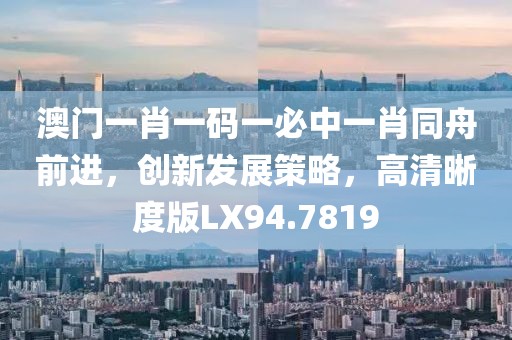 澳门一肖一码一必中一肖同舟前进，创新发展策略，高清晰度版LX94.7819