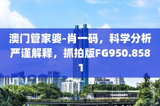澳门管家婆-肖一码，科学分析严谨解释，抓拍版FG950.8581