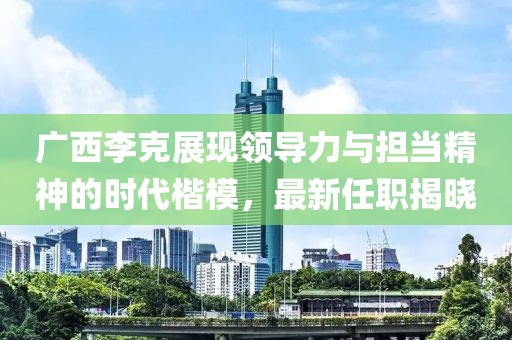 广西李克展现领导力与担当精神的时代楷模，最新任职揭晓