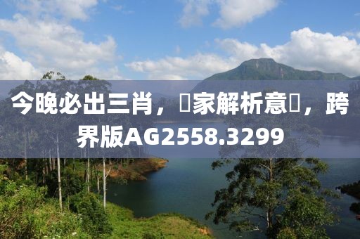 今晚必出三肖，專家解析意見，跨界版AG2558.3299