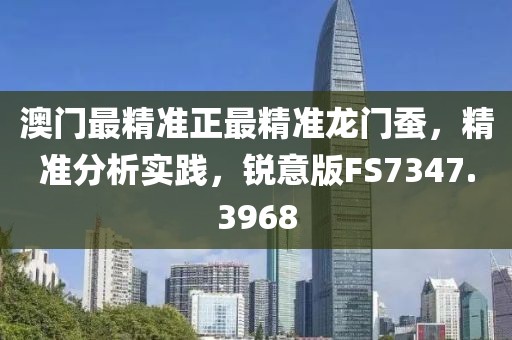 澳门最精准正最精准龙门蚕，精准分析实践，锐意版FS7347.3968