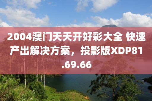 2004澳门天天开好彩大全 快速产出解决方案，投影版XDP81.69.66