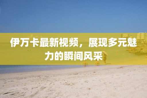 伊万卡最新视频，展现多元魅力的瞬间风采